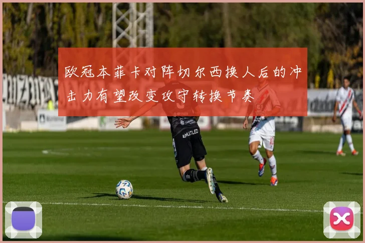 欧冠本菲卡对阵切尔西换人后的冲击力有望改变攻守转换节奏