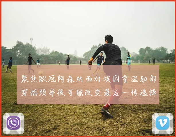 聚焦欧冠阿森纳面对埃因霍温肋部穿插频率很可能改变最后一传选择