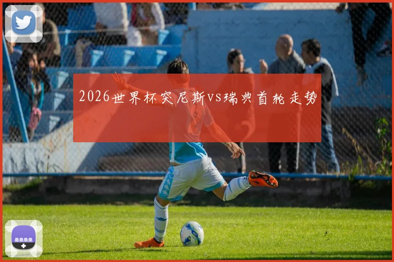 2026世界杯突尼斯vs瑞典首轮走势