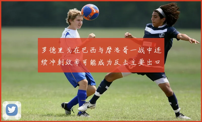 罗德里戈在巴西与摩洛哥一战中连续冲刺效率可能成为反击主要出口