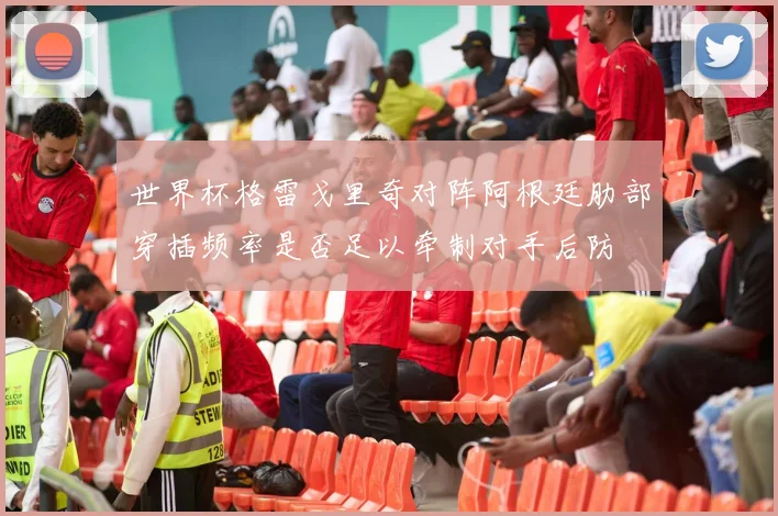 世界杯格雷戈里奇对阵阿根廷肋部穿插频率是否足以牵制对手后防