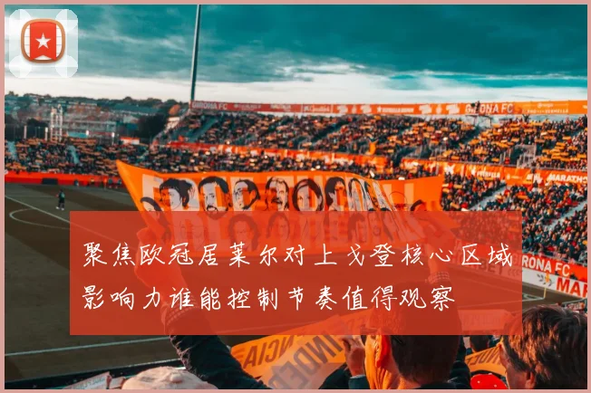 聚焦欧冠居莱尔对上戈登核心区域影响力谁能控制节奏值得观察